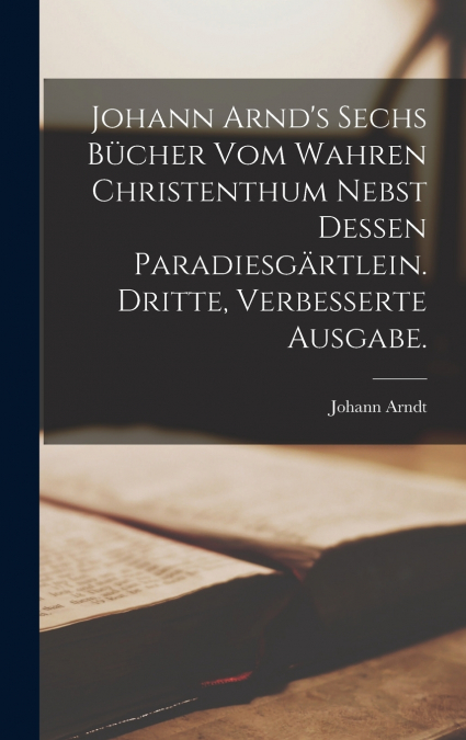 Johann Arnd’s sechs Bücher vom wahren Christenthum nebst dessen Paradiesgärtlein. Dritte, verbesserte Ausgabe.