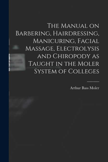The Manual on Barbering, Hairdressing, Manicuring, Facial Massage, Electrolysis and Chiropody as Taught in the Moler System of Colleges