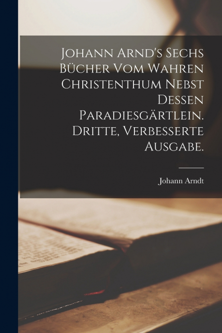 Johann Arnd’s sechs Bücher vom wahren Christenthum nebst dessen Paradiesgärtlein. Dritte, verbesserte Ausgabe.