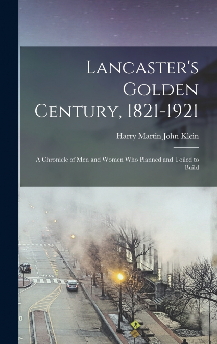 Lancaster’s Golden Century, 1821-1921; a Chronicle of men and Women who Planned and Toiled to Build