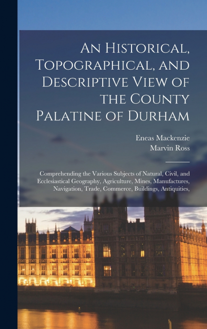 An Historical, Topographical, and Descriptive View of the County Palatine of Durham