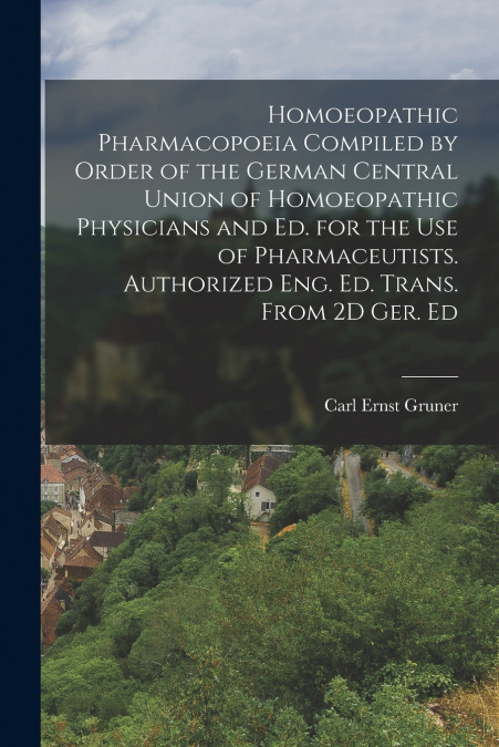 Homoeopathic Pharmacopoeia Compiled by Order of the German Central Union of Homoeopathic Physicians and Ed. for the Use of Pharmaceutists. Authorized Eng. Ed. Trans. From 2D Ger. Ed