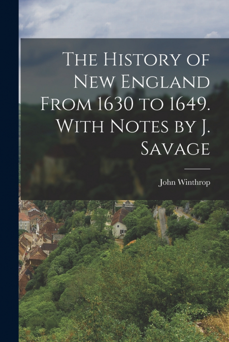 The History of New England From 1630 to 1649. With Notes by J. Savage