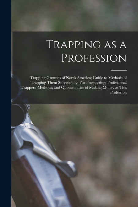 Trapping as a Profession; Trapping Grounds of North America; Guide to Methods of Trapping Them Successfully; fur Prospecting; Professional Trappers’ Methods; and Opportunities of Making Money at This 