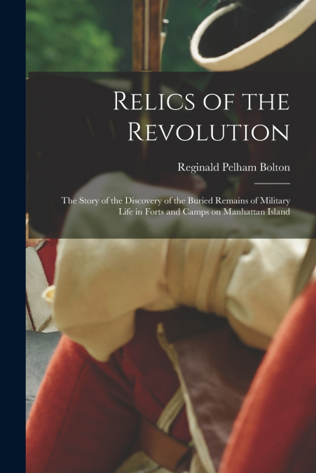 Relics of the Revolution; the Story of the Discovery of the Buried Remains of Military Life in Forts and Camps on Manhattan Island