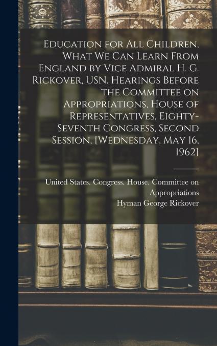 Education for all Children, What we can Learn From England by Vice Admiral H. G. Rickover, USN. Hearings Before the Committee on Appropriations, House of Representatives, Eighty-seventh Congress, Seco