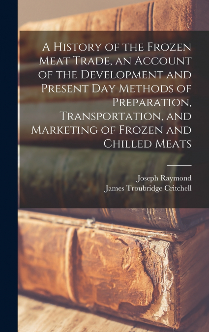 A History of the Frozen Meat Trade, an Account of the Development and Present day Methods of Preparation, Transportation, and Marketing of Frozen and Chilled Meats