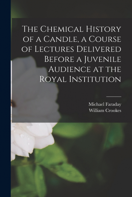 The Chemical History of a Candle, a Course of Lectures Delivered Before a Juvenile Audience at the Royal Institution