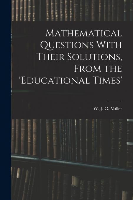 Mathematical Questions With Their Solutions, From the ’Educational Times’