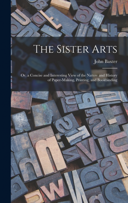 The Sister Arts; Or, a Concise and Interesting View of the Nature and History of Paper-Making, Printing, and Bookbinding