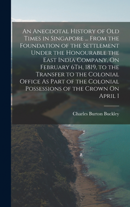 An Anecdotal History of Old Times in Singapore ... From the Foundation of the Settlement Under the Honourable the East India Company, On February 6Th, 1819, to the Transfer to the Colonial Office As P