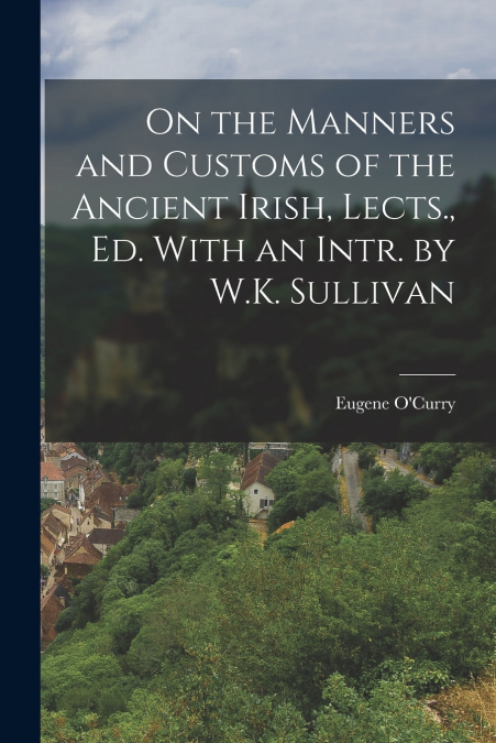 On the Manners and Customs of the Ancient Irish, Lects., Ed. With an Intr. by W.K. Sullivan