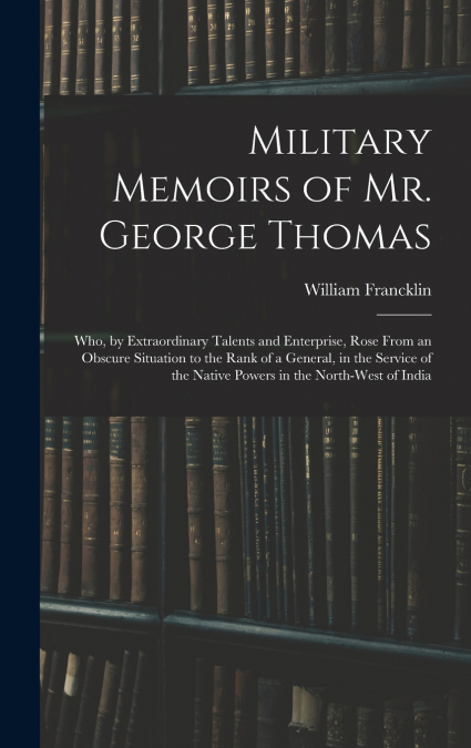 Military Memoirs of Mr. George Thomas; Who, by Extraordinary Talents and Enterprise, Rose From an Obscure Situation to the Rank of a General, in the Service of the Native Powers in the North-West of I