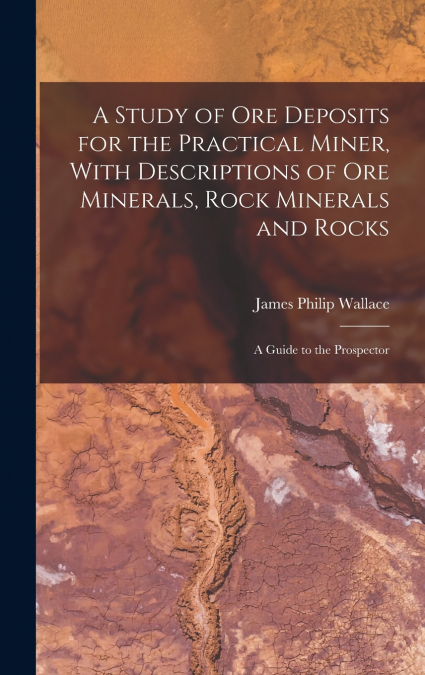 A Study of ore Deposits for the Practical Miner, With Descriptions of ore Minerals, Rock Minerals and Rocks; a Guide to the Prospector