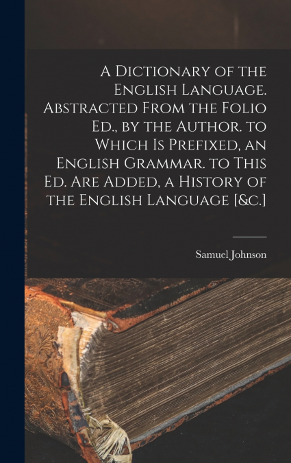 A Dictionary of the English Language. Abstracted From the Folio Ed., by the Author. to Which Is Prefixed, an English Grammar. to This Ed. Are Added, a History of the English Language [&c.]