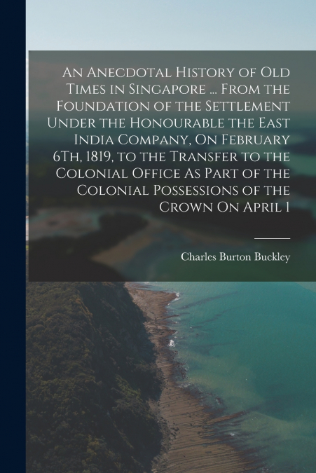 An Anecdotal History of Old Times in Singapore ... From the Foundation of the Settlement Under the Honourable the East India Company, On February 6Th, 1819, to the Transfer to the Colonial Office As P