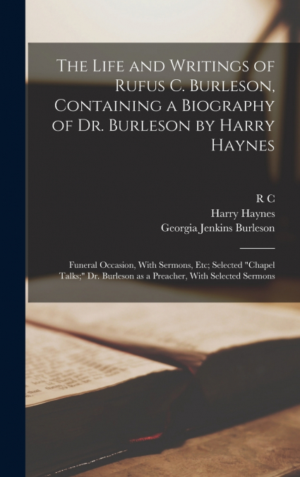 The Life and Writings of Rufus C. Burleson, Containing a Biography of Dr. Burleson by Harry Haynes; Funeral Occasion, With Sermons, etc; Selected 'chapel Talks;' Dr. Burleson as a Preacher, With Selec