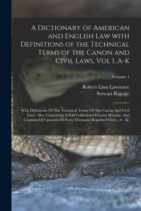 A Dictionary of American and English Law with Definitions of the Technical Terms of the Canon and Civil Laws, Vol I, A-K