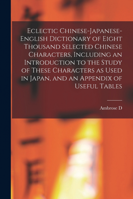 Eclectic Chinese-Japanese-English Dictionary of Eight Thousand Selected Chinese Characters, Including an Introduction to the Study of These Characters as Used in Japan, and an Appendix of Useful Table