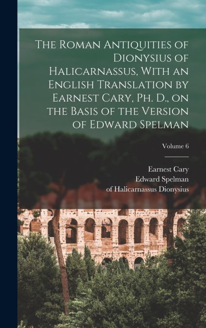 The Roman Antiquities of Dionysius of Halicarnassus, With an English Translation by Earnest Cary, Ph. D., on the Basis of the Version of Edward Spelman; Volume 6