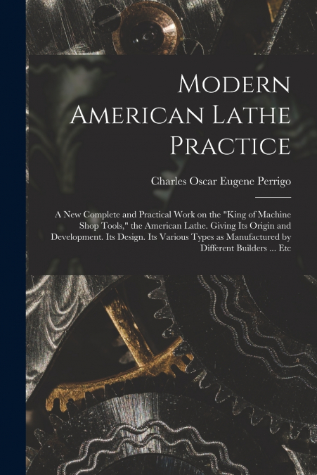 Modern American Lathe Practice; a new Complete and Practical Work on the 'king of Machine Shop Tools,' the American Lathe. Giving its Origin and Development. Its Design. Its Various Types as Manufactu