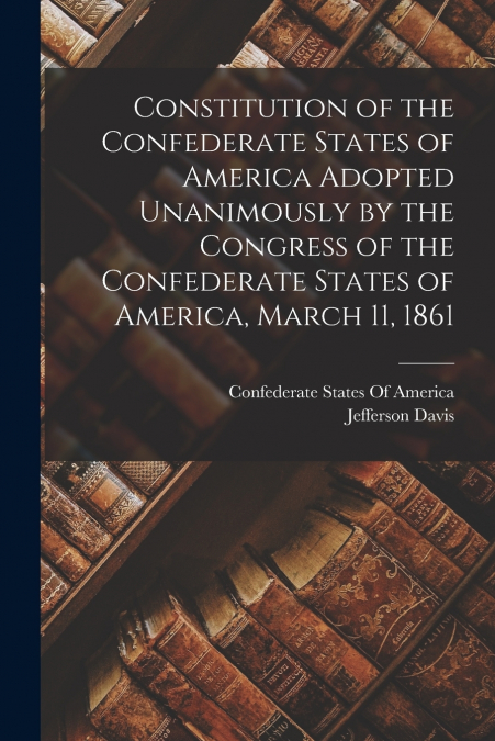 Constitution of the Confederate States of America Adopted Unanimously by the Congress of the Confederate States of America, March 11, 1861