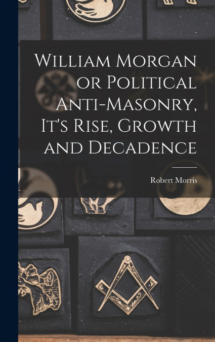 William Morgan or Political Anti-Masonry, It’s Rise, Growth and Decadence