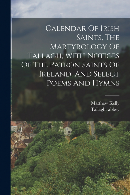 Calendar Of Irish Saints, The Martyrology Of Tallagh, With Notices Of The Patron Saints Of Ireland, And Select Poems And Hymns