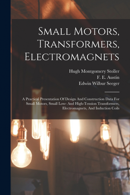 Small Motors, Transformers, Electromagnets; A Practical Presentation Of Design And Construction Data For Small Motors, Small Low- And High-tension Transformers, Electromagnets, And Induction Coils