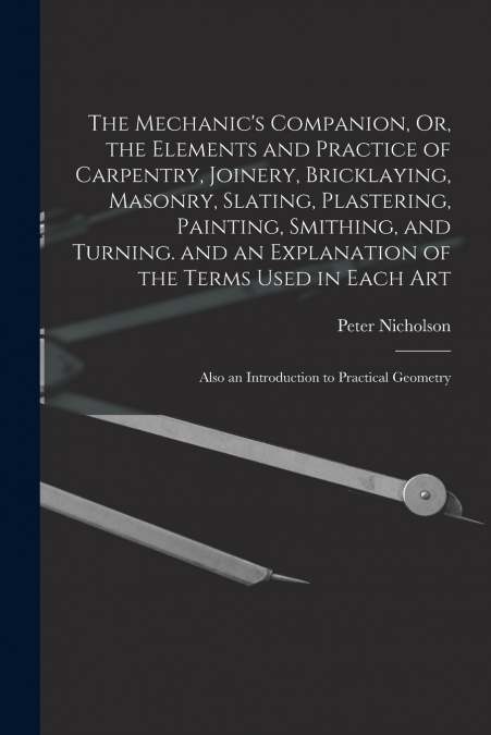 The Mechanic’s Companion, Or, the Elements and Practice of Carpentry, Joinery, Bricklaying, Masonry, Slating, Plastering, Painting, Smithing, and Turning. and an Explanation of the Terms Used in Each 