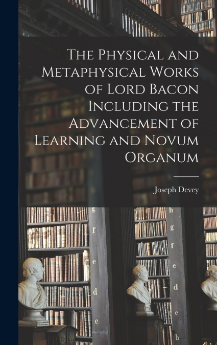The Physical and Metaphysical Works of Lord Bacon Including the Advancement of Learning and Novum Organum