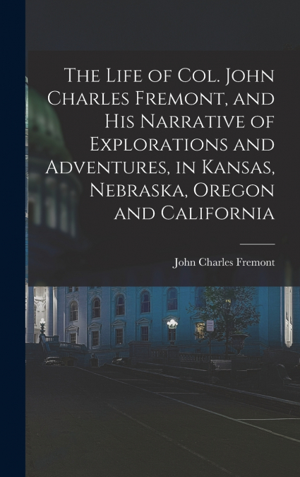 The Life of Col. John Charles Fremont, and his Narrative of Explorations and Adventures, in Kansas, Nebraska, Oregon and California