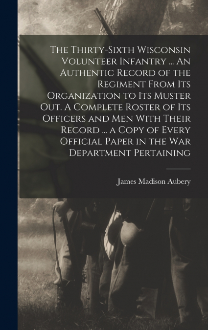 The Thirty-sixth Wisconsin Volunteer Infantry ... An Authentic Record of the Regiment From its Organization to its Muster out. A Complete Roster of its Officers and men With Their Record ... a Copy of
