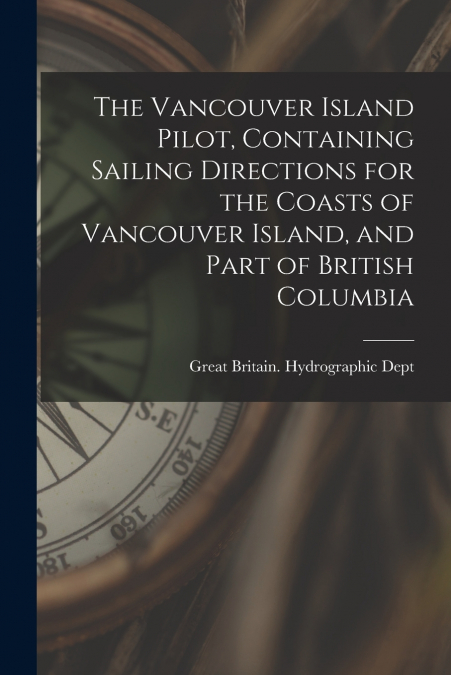 The Vancouver Island Pilot, Containing Sailing Directions for the Coasts of Vancouver Island, and Part of British Columbia