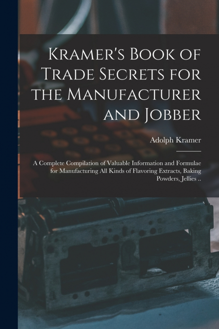 Kramer’s Book of Trade Secrets for the Manufacturer and Jobber; a Complete Compilation of Valuable Information and Formulae for Manufacturing all Kinds of Flavoring Extracts, Baking Powders, Jellies .
