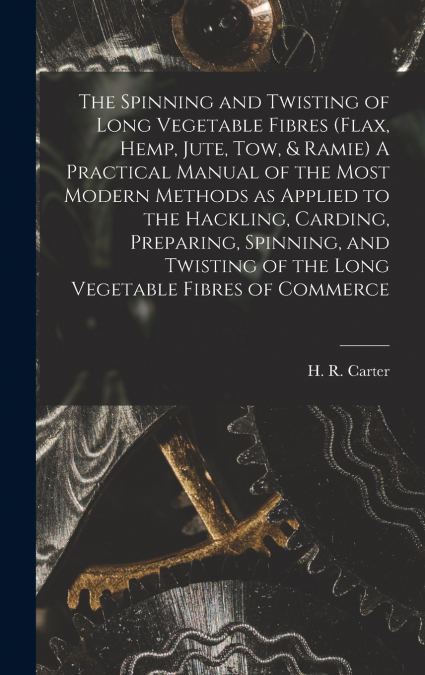 The Spinning and Twisting of Long Vegetable Fibres (flax, Hemp, Jute, tow, & Ramie) A Practical Manual of the Most Modern Methods as Applied to the Hackling, Carding, Preparing, Spinning, and Twisting