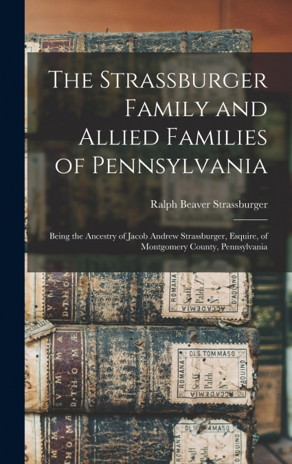 The Strassburger Family and Allied Families of Pennsylvania; Being the Ancestry of Jacob Andrew Strassburger, Esquire, of Montgomery County, Pennsylvania