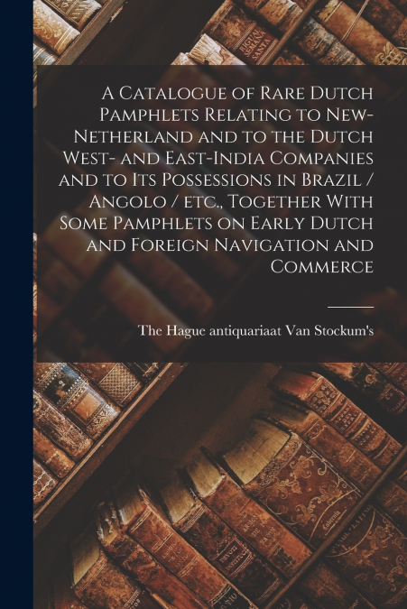 A Catalogue of Rare Dutch Pamphlets Relating to New-Netherland and to the Dutch West- and East-India Companies and to its Possessions in Brazil / Angolo / etc., Together With Some Pamphlets on Early D
