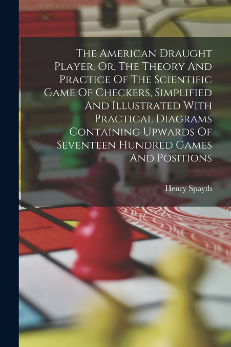 The American Draught Player, Or, The Theory And Practice Of The Scientific Game Of Checkers, Simplified And Illustrated With Practical Diagrams Containing Upwards Of Seventeen Hundred Games And Positi