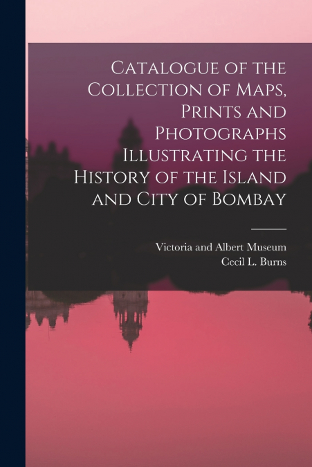 Catalogue of the Collection of Maps, Prints and Photographs Illustrating the History of the Island and City of Bombay