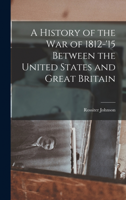 A History of the War of 1812-’15 Between the United States and Great Britain