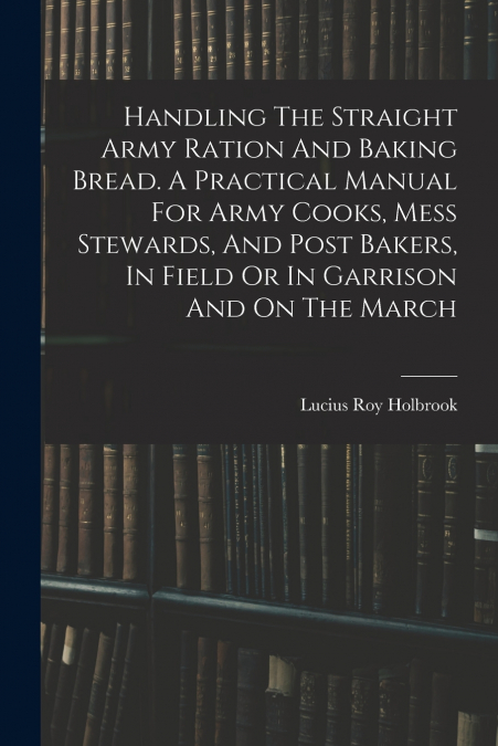 Handling The Straight Army Ration And Baking Bread. A Practical Manual For Army Cooks, Mess Stewards, And Post Bakers, In Field Or In Garrison And On The March