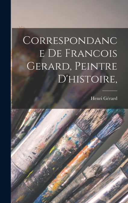 Correspondance De Francois Gerard, Peintre d’histoire,