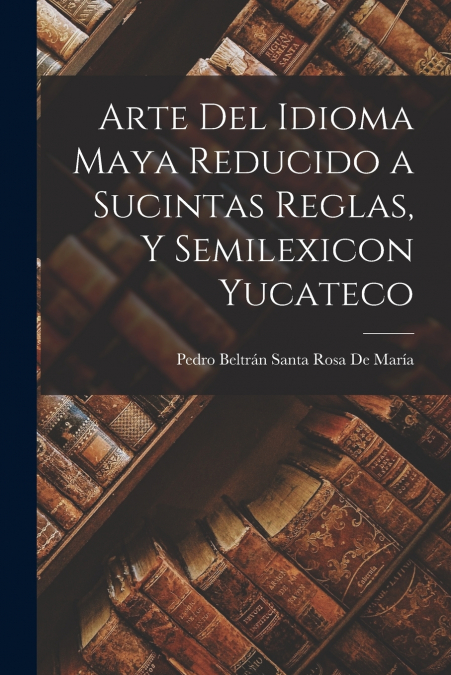 Arte Del Idioma Maya Reducido a Sucintas Reglas, Y Semilexicon Yucateco