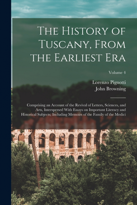 The History of Tuscany, From the Earliest era; Comprising an Account of the Revival of Letters, Sciences, and Arts, Interspersed With Essays on Important Literacy and Historical Subjects; Including Me