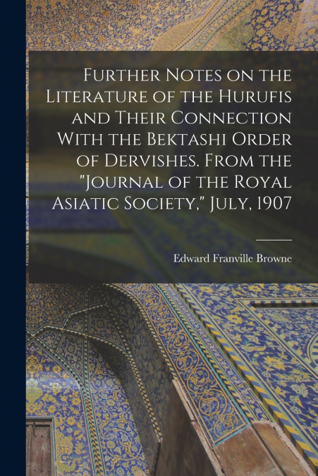 Further Notes on the Literature of the Hurufis and Their Connection With the Bektashi Order of Dervishes. From the 'Journal of the Royal Asiatic Society,' July, 1907