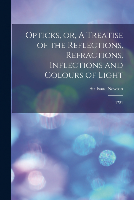 Opticks, or, A Treatise of the Reflections, Refractions, Inflections and Colours of Light