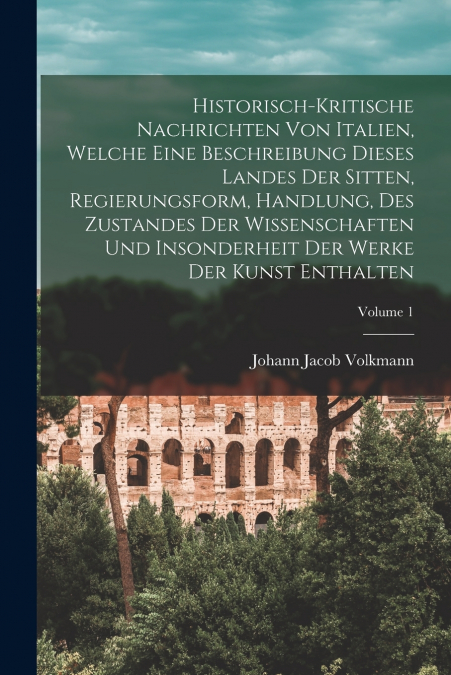 Historisch-kritische Nachrichten Von Italien, Welche Eine Beschreibung Dieses Landes Der Sitten, Regierungsform, Handlung, Des Zustandes Der Wissenschaften Und Insonderheit Der Werke Der Kunst Enthalt