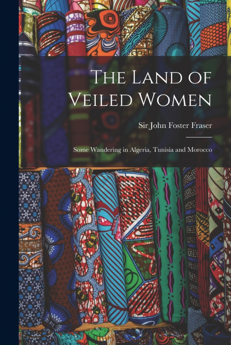 The Land of Veiled Women; Some Wandering in Algeria, Tunisia and Morocco