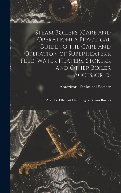 Steam Boilers (Care and Operation) a Practical Guide to the Care and Operation of Superheaters, Feed-Water Heaters, Stokers, and Other Boiler Accessories
